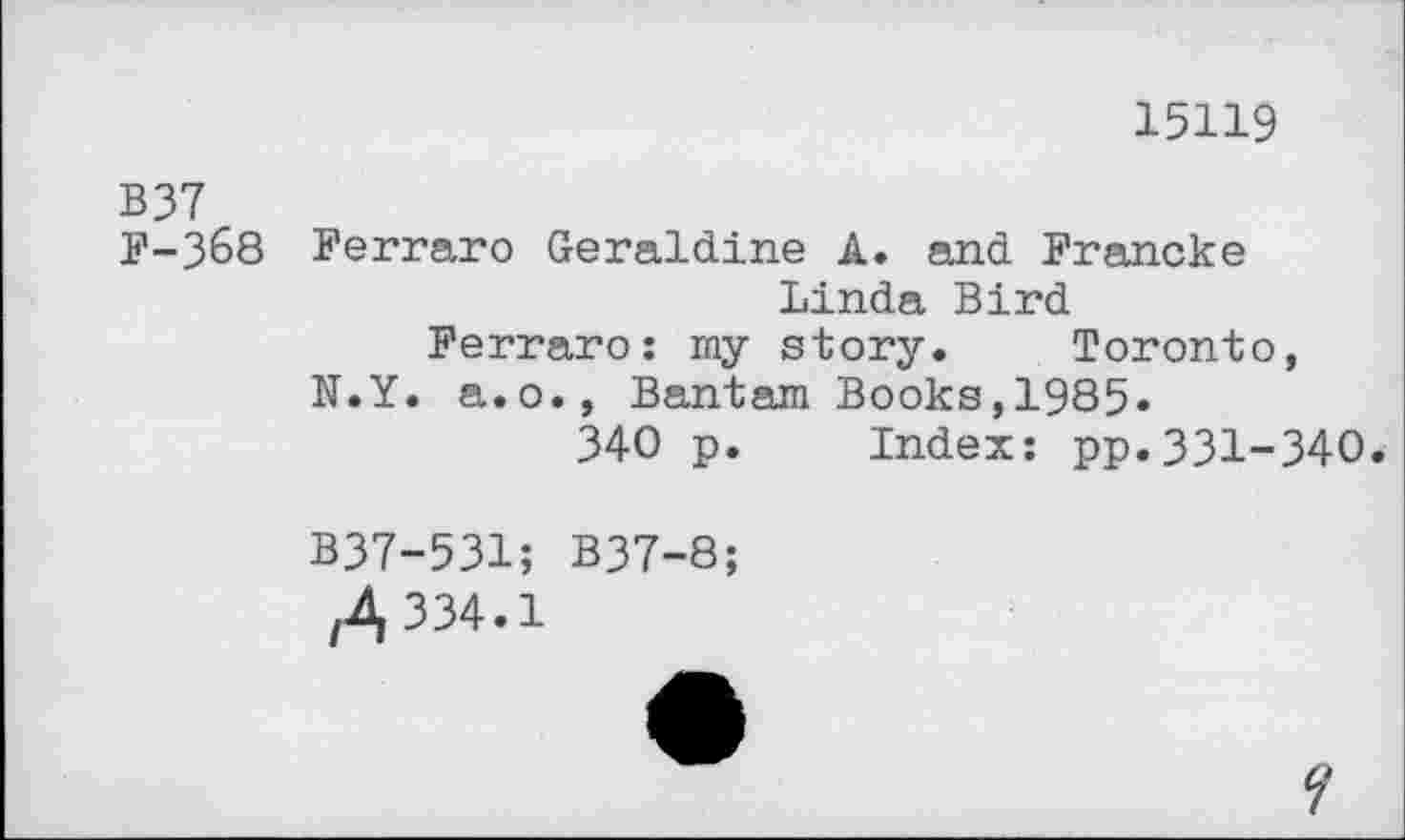 ﻿15119
B37
F-3&8 Ferraro Geraldine A. and Francke
Linda Bird
Ferraro: my story. Toronto, N.Y. a.o., Bantam Books,1985.
340 p. Index: pp.331-340.
B37-531; B37-8;
/A 334.1